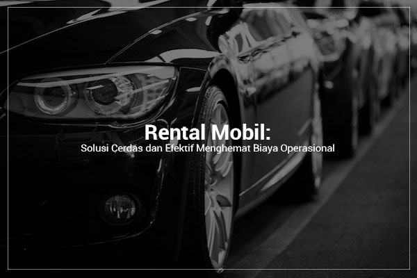Rental Mobil: Solusi Cerdas dan Efektif Menghemat Biaya Operasional